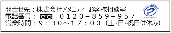 問い合わせ先:株式会社アメニティ お客様相談室 電話番号:0120-859-957 営業時間:9:30~17:00 (土・日・祝日は休み)